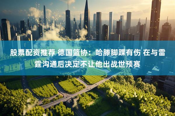 股票配资推荐 德国篮协：哈滕脚踝有伤 在与雷霆沟通后决定不让他出战世预赛